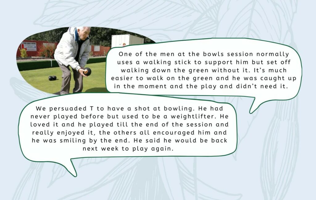 "One of the men at the bowls season normally uses a walking stick to support him but set off walking down the green without it. It's much easier to walk on the green and he was caught up in the moment and didn't need it."  "We persuaded T to have a shot at bowling. He has never played before but used to be a weightlifter. He loved it and played til the end of the session and really enjoyed it, the others all encouraged him and he was smiling by the end. He said he would be back next week to play again." 