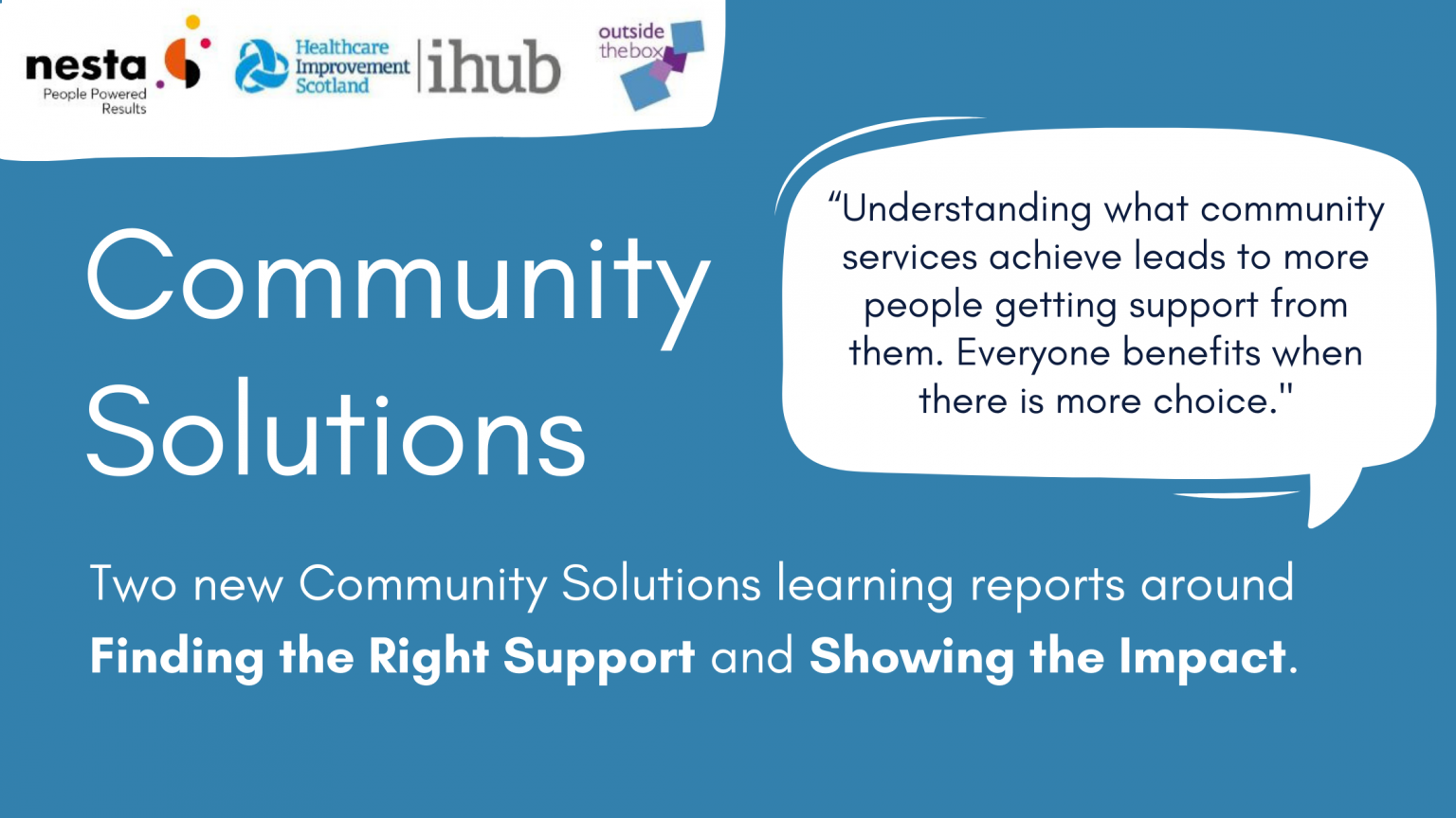 Community Solutions. Two community solutions learning reports on Finding the right support, and Showing the Impact. "Understanding what community services achieve leads to more people getting support from them. Everyone benefits when there is more choice."