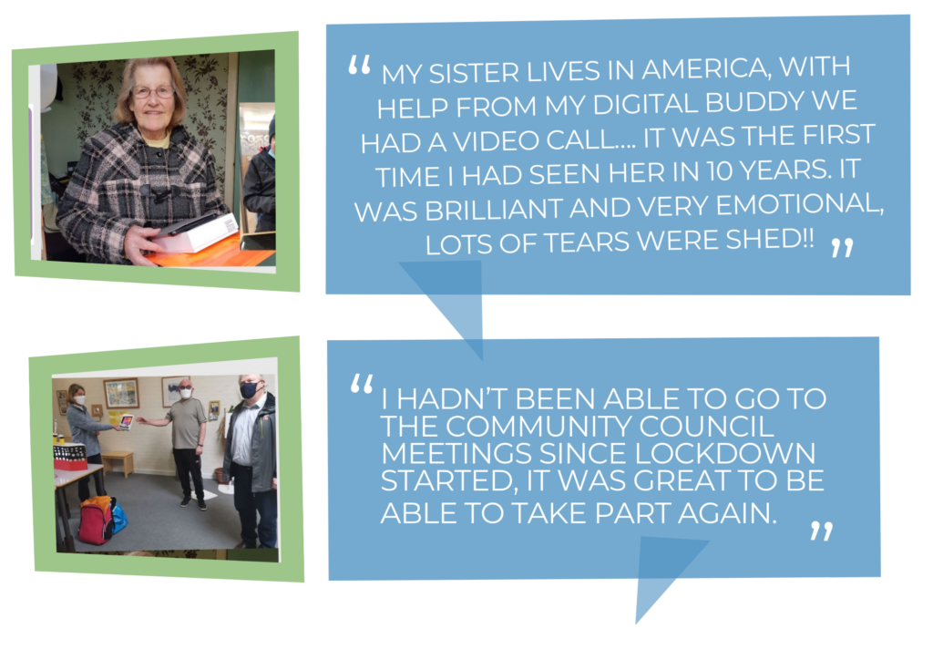 "My sister lives in America. With help from my digital buddy we had a video call... it was the first time I had seen her in 10 years. It was brilliant and very emotional. Lots of tears were shed!" I hadn't been able to go to the community council meetings since lockdown started. It was great to be able to take part again."