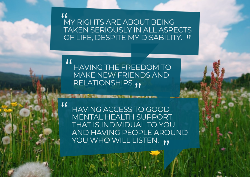 "My rights are about being taken seriously in all aspects of life despite my disability." "Having the freedom to make new friends and relationships." "Having access to good mental health support that is individual to you and having people around you who will listen."