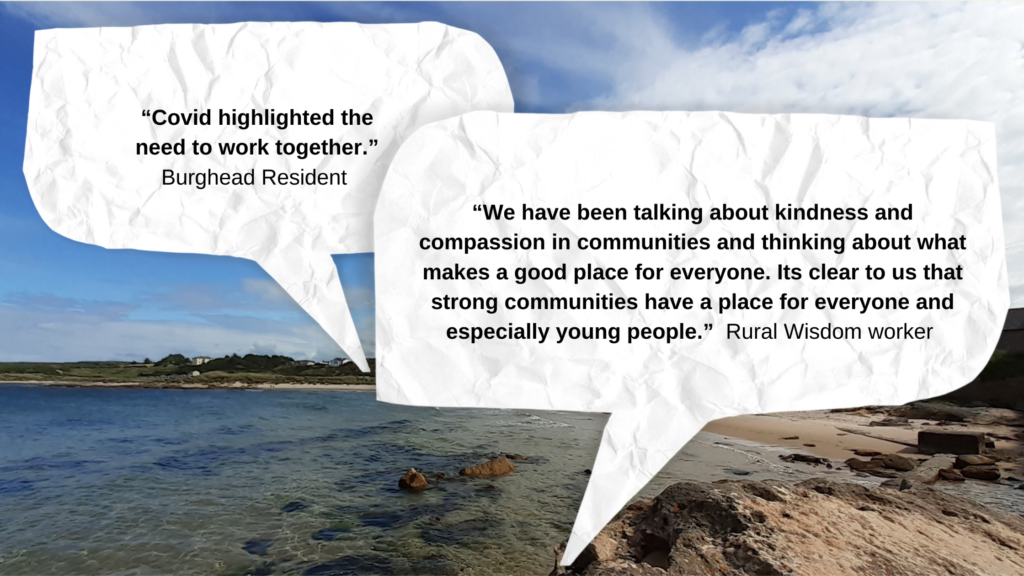 “Covid highlighted the need to work together.” Burghead Resident. “We have been talking about kindness and compassion in communities and thinking about what makes a good place for everyone. Its clear to us that strong communities have a place for everyone and especially young people.” Rural Wisdom worker