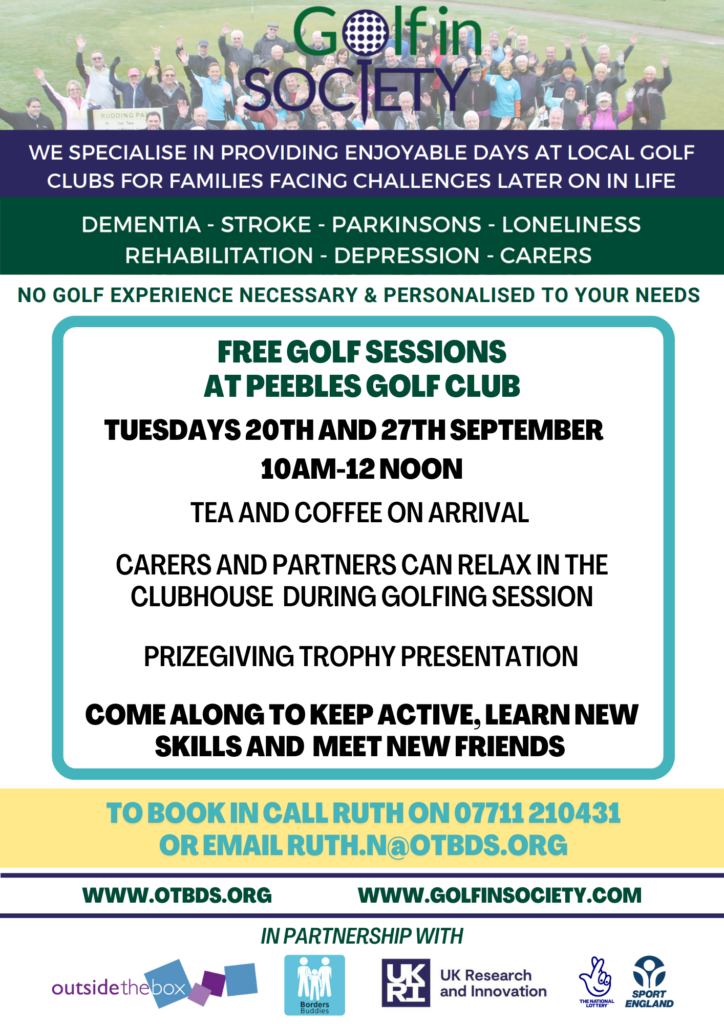 FREE GOLF SESSIONS AT PEEBLES GOLF CLUB TUESDAYS 20TH AND 27TH SEPTEMBER 10AM-12 NOON TEA AND COFFEE ON ARRIVAL CARERS AND PARTNERS CAN RELAX IN THE CLUBHOUSE DURING GOLFING SESSION PRIZEGIVING TROPHY PRESENTATION COME ALONG TO KEEP ACTIVE, LEARN NEWSKILLS AND MEET NEW FRIENDS TO BOOK IN CALL RUTH ON 07711 210431 OR EMAIL RUTH.N@OTBDS.ORG WWW.OTBDS.ORG WWW.GOLFINSOCIETY.COM