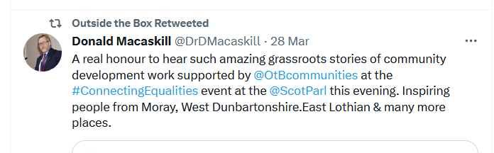 Tweet from Donald Macaskill reads 'A real honour to hear such amazing grassroots stories of community development work supported by Outside the Box at the #ConnectingEqualities event at the Scottish Parliament this evening. Inspiring people from Moray, West Dunbartonshire, East Lothian and many more places.'