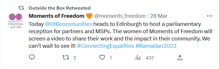 Tweet from Moments of Freedom. 'Today Outside the Box heads to Edinburgh to host a parliamentary reception for partners and MSPs. The women of Moments of Freedom will screen a video to share their work and the impact in their community. We can't wait to see it! #ConnectingEqualities #Ramadan2023 ' 