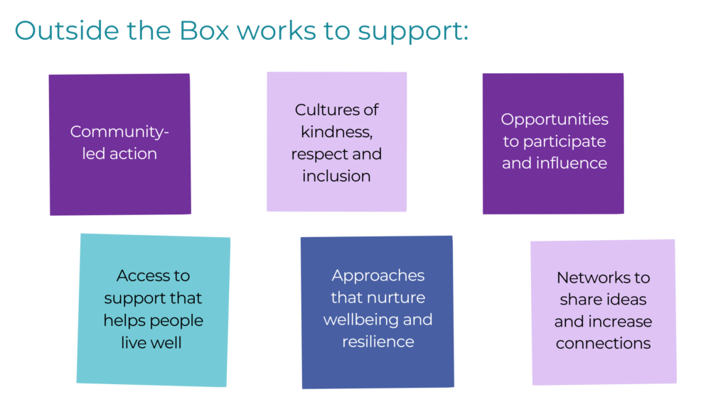 Outside the Box works to support: Community-led action, cultured of kindness, respect and inclusion, opportunities to participate and influence, access to support that helps people live well, approaches that nurture wellbeing and resilience, and networks to share ideas and increase connections.
