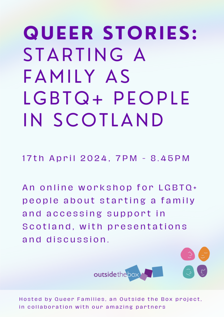 Queer Stories: starting a family as LGBTQ+ people in Scotland. 17th April 2024, 7pm to 8.45pm. An online workshop for LGBTQ+ people about starting a family and accessing support in Scotland, with presentations and discussion.