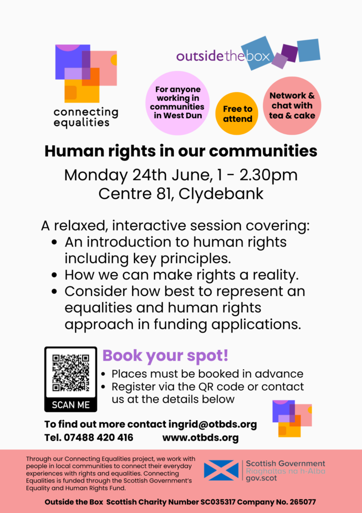 Human rights in our communities A relaxed, interactive session covering: An introduction to human rights including key principles. How we can make rights a reality. Consider how best to represent an equalities and human rights approach in funding applications. Monday 24th June, 1 - 2.30pm Centre 81, Clydebank