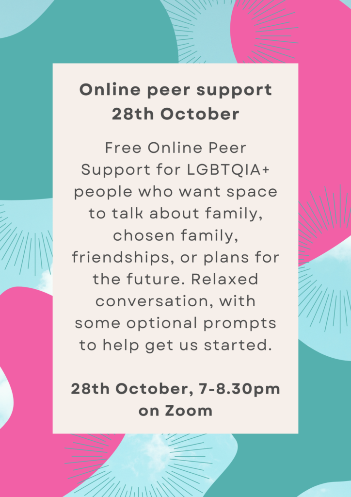 Free Online Peer Support for LGBTQIA+ people who want space to talk about family, chosen family, friendships, or plans for the future. Relaxed conversation, with some optional prompts to help get us started. 28th October, 7-8.30pm on Zoom