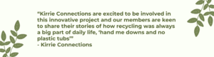 “Kirrie Connections are excited to be involved in this innovative project and our members are keen to share their stories of how recycling was always a big part of daily life, ‘hand me downs and no plastic tubs’” Kirrie Connections