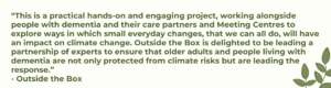 “This is a practical hands-on and engaging project, working alongside people with dementia and their care partners and Meeting Centres to explore ways in which small everyday changes, that we can all do, will have an impact on climate change. Outside the Box is delighted to be leading a partnership of experts to ensure that older adults and people living with dementia are not only protected from climate risks but are leading the response.” - Outside the Box